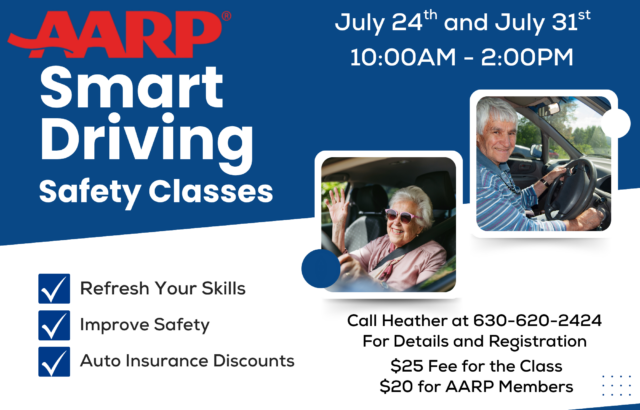 July 24th & July 31st
10:00 AM–2:00 PM
Refresh your driving skills and boost your confidence behind the wheel with the AARP Smart Driver Safety Class. This two-day course focuses on improving safety, reviewing current driving techniques, and helping participants adapt to age-related changes that can affect driving. Attendees may also be eligible for auto insurance discounts upon completion. For details and registration, call Heather at 630-620-2424. Cost: $25 per person or $20 for AARP members.