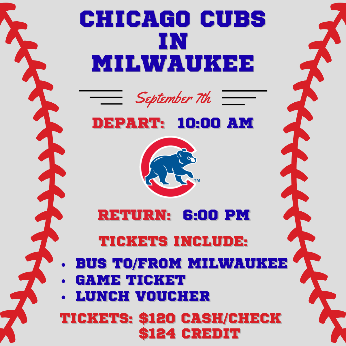 Chicago Cubs in Milwaukee, September 7th. Depart 10:00am and return 6:00pm. Tickets include bus to and from Milwaukee, game ticket, and lunch voucher. Tickets are $120 cash/check, or $124 credit.